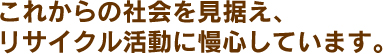 これからの社会を見据え、リサイクル活動に慢心しています。